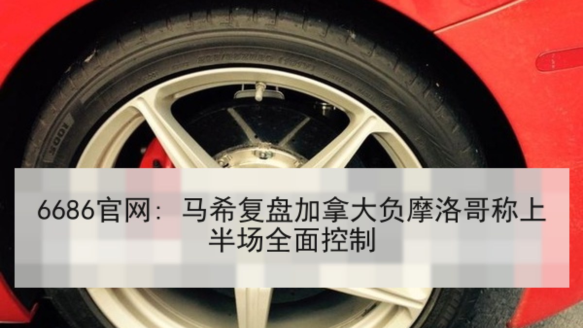 6686官网: 马希复盘加拿大负摩洛哥称上半场全面控制