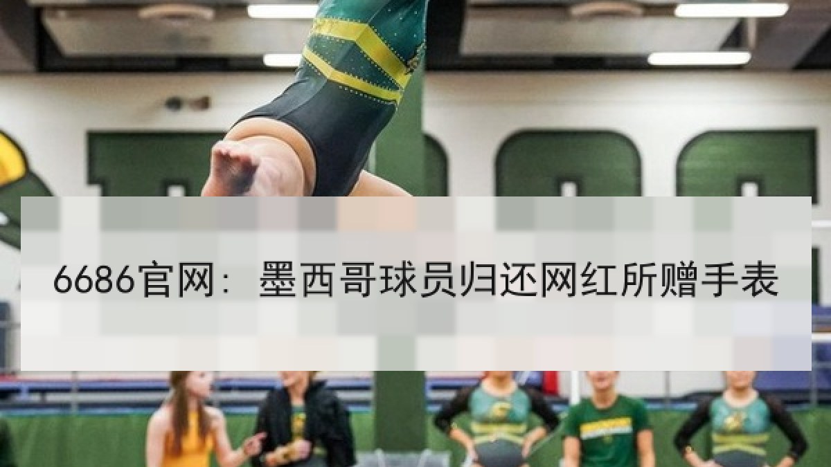 6686官网: 墨西哥球员归还网红所赠手表 6686官网: 墨西哥球员归还网红所赠手表