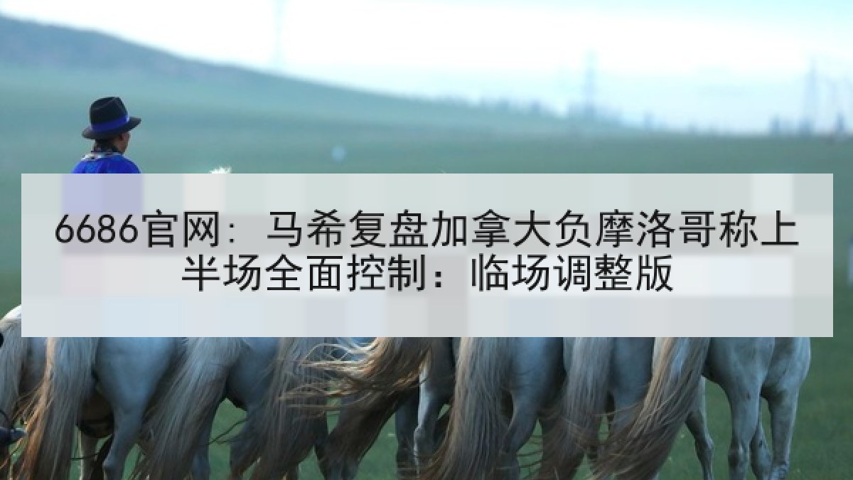 6686官网: 马希复盘加拿大负摩洛哥称上半场全面控制：临场调整版