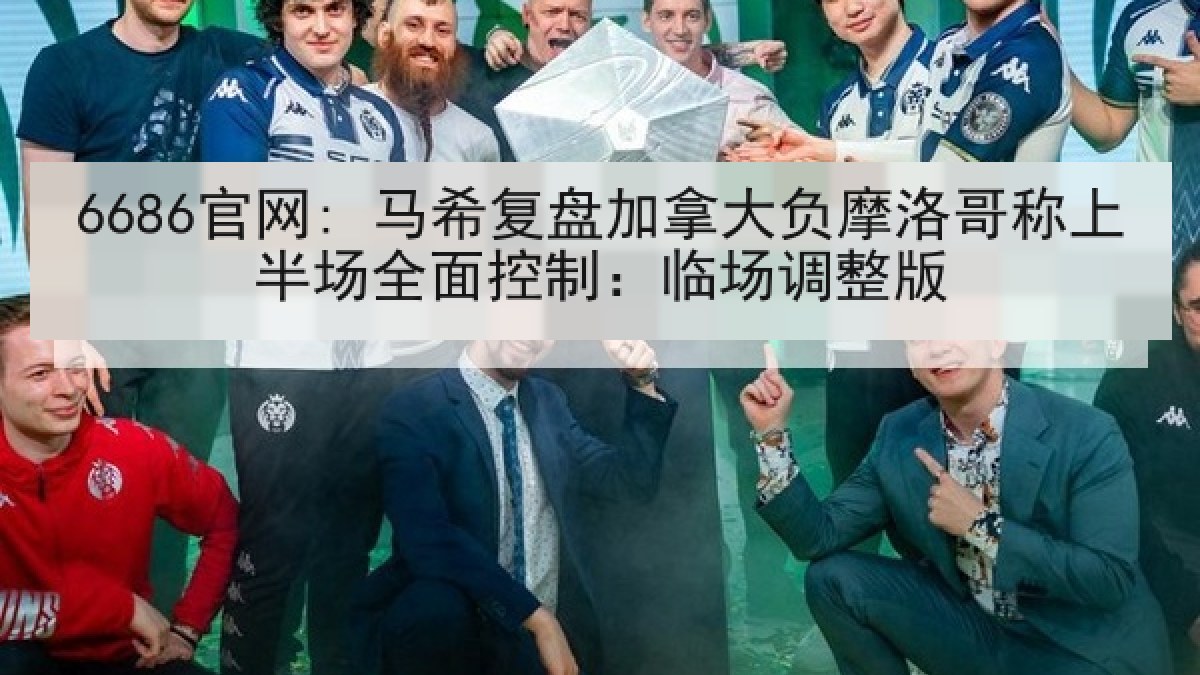 6686官网: 马希复盘加拿大负摩洛哥称上半场全面控制：临场调整版