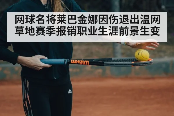 网球名将莱巴金娜因伤退出温网草地赛季报销职业生涯前景生变（6686.com）