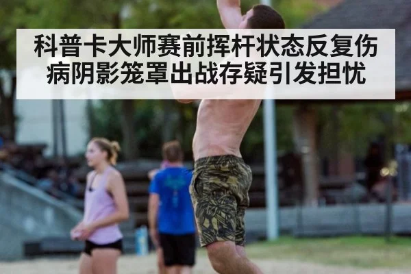 科普卡大师赛前挥杆状态反复伤病阴影笼罩出战存疑引发担忧