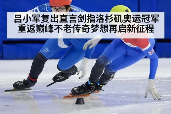吕小军复出直言剑指洛杉矶奥运冠军重返巅峰不老传奇梦想再启新征程